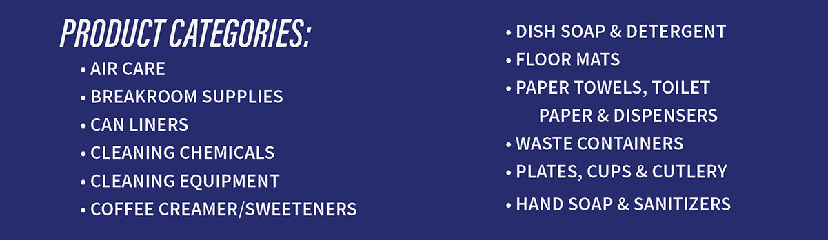 Product Categories: Air Care - Breakroom Supplies - Can Liners - Cleaning Chemicals - Coffee Creamer/Sweeteners - Dish Soap & Detergent - Floor Mats - Paper Towels, Toilet Paper & Dispensers - Waste Containers - Plates, Cups & Cutlery - Hand Soap & Sanitizers